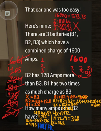 I math problem scribbled with a lot of digital handwriting of different colors, ultimately leading to the wrong answer.

The problem says:

"That car one was to easy!

Here's mine:
There are 3 batteries (B1, B3, B3) which have a combined charge of 1600 Amps.

B2 has 128 Amps more than B3. B1 has two times as much charge as B3.

How many amps does B2 have?