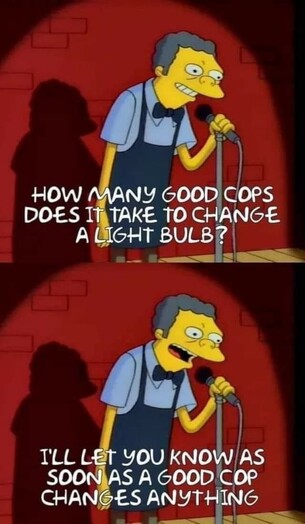The image contains text that is not present in the image itself.

The image is a meme featuring a character from the animated television series 'The Simpsons'. The character is standing on a stage with a microphone in hand, dressed in a blue shirt and a bow tie. The background is a red brick wall. The text in the image reads, "HOW MANY GOOD COPS DOES IT TAKE TO CHANGE A LIGHT BULB?" and "I'LL LET YOU KNOW AS SOON AS A GOOD COP CHANGES ANYTHING." The text is in white and is placed over the image in a humorous manner, suggesting that even a good cop can be slow to change a light bulb.
