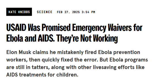 Headline from Wired:
USAID Was Promised Emergency Waivers for Ebola and AIDS. They’re Not Working

Elon Musk claims he mistakenly fired Ebola prevention workers, then quickly fixed the error. But Ebola programs are still in tatters, along with other livesaving efforts like AIDS treatments for children.

by Kate Knibbs
Science
Feb 27, 2025 3:54 PM