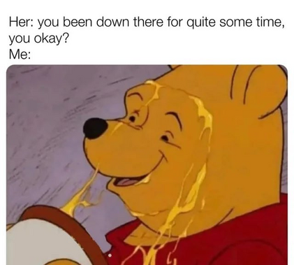 Her: "You've been down there for quite some time, you okay?"   Me: WInnie the Pooh smiling, covered in dripping honey.