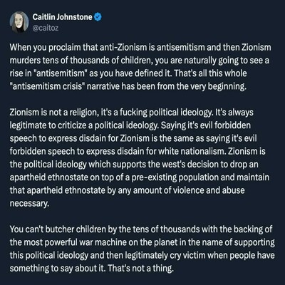 Continued: "Zionism is not a religion, it's a fucking political ideology. It's always legitimate to criticize a political ideology. Saying it's evil forbidden speech to express disdain for Zionism is the same as saying it's evil forbidden speech to express disdain for white nationalism. Zionism is the political ideology which supports the west's decision to drop an apartheid ethnostate on top of a pre-existing population and maintain that apartheid ethnostate by any amount of violence and abuse necessary.

You can't butcher children by the tens of thousands with the backing of the most powerful war machine on the planet in the name of supporting this political ideology and then legitimately cry victim when people have something to say about it. That's not a thing."