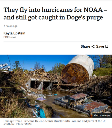 Headline and photo with caption.

Headline: 
They fly into hurricanes for NOAA – and still got caught in Doge's purge
7 hours ago
Kayla Epstein
BBC News

Photo:
A car sits in a creek and a structure is overturned after the storm Helene, which struck North Carolina and parts of the US south in October 2024. Getty Images
Caption:
Damage from Hurricane Helene, which struck North Carolina and parts of the US south in October 2024.