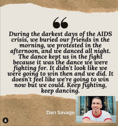 During the darkest days of the AIDS crisis, we buried our friends in the morning, we protested in the afternoon, and we danced all night. The dance kept us in the fight because it was the dance we were fighting for. It didn't look like we were going to win then and we did. It doesn't feel like we're going to win now but we could. Keep fighting, keep dancing. From Dan Savage (picture of Dan Savage)