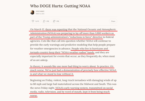 Headline and text from article:
Who DOGE Hurts: Gutting NOAA

by Joyce Vance
Mar 16, 2025

On March 12, there was reporting that the National Oceanic and Atmospheric Administration (NOAA) was preparing to lay off more than 1,000 workers as part of the Trump administration's "reductions in force" directive to federal agencies. Cuts like that call into question whether NOAA will continue to provide the early warnings and predictive modeling that help people prepare for weather emergencies in advance. People who live in hurricane and tornado country keep their “NOAA weather radios” handy, and they are especially important for events that occur, as they frequently do, when most of us are asleep.

In theory, it sounds like one more bad thing to worry about. In practice, it’s much worse. We’ve just had a demonstration of precisely how effective NOAA is and what we stand to lose without it.

Beginning on Friday, violent, long-track tornadoes with damaging winds of up to 80 mph and large hail materialized across the Midwest and South. This was the news Friday night. NOAA’s early warning system, transmitted on social media, radio, television, and by word of mouth, kept it from being much worse.