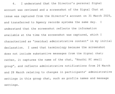 “I understand that the Director's personal Signal account was reviewed and a screenshot of the Signal Chat at issue was captured from the Director's account on 31 March 2025, & transferred to Agency records systems the same day. I understand that the screenshot reflects the information available at the time the screenshot was captured, which I characterized as 'residual administrative content' in my initial declaration. I used that terminology because the screenshot does not include substantive messages from the Signal chat; rather, it captures the name of the chat, 'Houthi PC small group', & reflects administrative notifications from 26 March & 28 March relating to changes in participants' administrative settings in this group chat, such as profile names & message settings.”