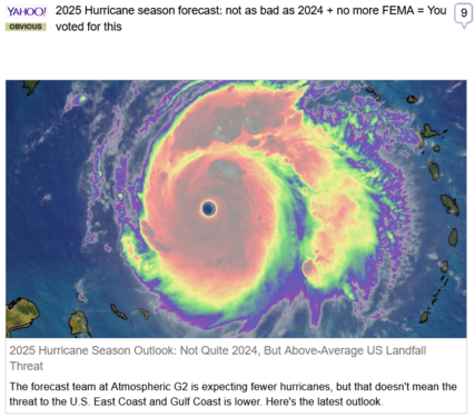 (Yahoo) via Fark
 
2025 Hurricane season forecast: not as bad as 2024 + no more FEMA = You voted for this
 
2025 Hurricane Season Outlook: Not Quite 2024, But Above-Average US Landfall Threat

The forecast team at Atmospheric G2 is expecting fewer hurricanes, but that doesn't mean the threat to the U.S. East Coast and Gulf Coast is lower. Here's the latest outlook.

Image of a hurricane radar outline over water, that has been colorized.