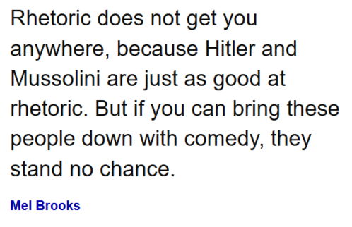 Rhetoric does not get you anywhere, because Hitler and Mussolini are just as good at rhetoric. But if you can bring these people down with comedy, they stand no chance.

Mel Brooks