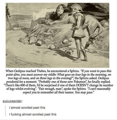 When Oedipus reached Thebes, he encountered a Sphinx. “If you want to pass this point alive, you must answer my riddle: What goes on four legs in the morning, on two legs at noon, and on three legs in the evening?”, the Sphinx asked. Oedipus pondered for a moment. “Probably one of those new Pokemon, he finally replied. “There's like 600 of them, I'd be surprised if one of them DOESN'T change its number of legs whilst evolving”. “Fair enough, man”, spoke the Sphinx. “I can't reasonably expect you to remember all their names, You may pass.” 

--=-- 
suicunesrider:

I almost scrolled past this
I fucking almost scrolled past this