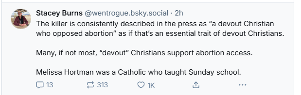 >. Stacey Burns @wentrogue.bsky.social - 2h
The killer is consistently described in the press as “a devout Christian
who opposed abortion” as if that's an essential trait of devout Christians.
Many, if not most, “devout” Christians support abortion access.
Melissa Hortman was a Catholic who taught Sunday school.
(mh) 3m Q 1K & B