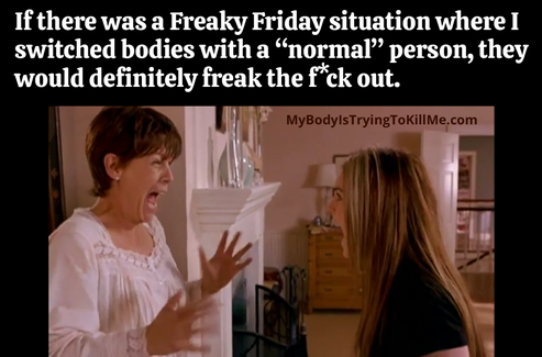 If there was a Freaky Friday situation where I switched bodies with a "normal" person, they would definitely freak the f*ck out. 

[freaky friday mom and daughter freaking out]