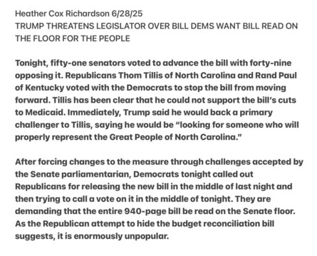 Heather Cox Richardson 6/28/25

TRUMP THREATENS LEGISLATOR OVER BILL DEMS WANT BILL READ ON THE FLOOR FOR THE PEOPLE

Tonight, fifty-one senators voted to advance the bill with forty-nine opposing it. Republicans Thom Tillis of North Carolina and Rand Paul of Kentucky voted with the Democrats to stop the bill from moving forward. Tillis has been clear that he could not support the bill’'s cuts to Medicaid. Immediately, Trump said he would back a primary challenger to Tillis, saying he would be “looking for someone who will properly represent the Great People of North Carolina.”

After forcing changes to the measure through challenges accepted by the Senate parliamentarian, Democrats tonight called out Republicans for releasing the new bill in the middle of last night and then trying to call a vote on it in the middle of tonight. They are demanding that the entire 940-page bill be read on the Senate floor. As the Republican attempt to hide the budget reconciliation hill suggests, it is enormously unpopular.