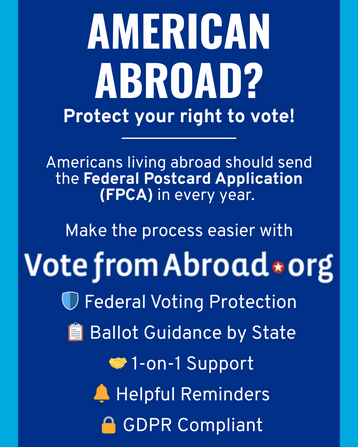 On a solid blue background, text in white says “AMERICAN ABROAD?
Protect your right to vote!
Americans living abroad should send the Federal Postcard Application
(FPCA) in every year.
Make the process easier with
Vote from Abroad.org
Federal Voting Protection
Ballot Guidance by State
1-on-1 Support
Helpful Reminders
GDPR Compliant”
