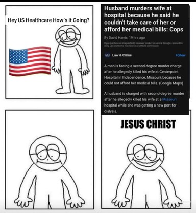Man: Hey, US Healthcare. How's it going?

News Article: Husband murders wife at hospital because he said he couldn't take care of her or afford her medical bills. A man is facing a second-degree murder charge after he allegedly killed his wife at Centerpoint Hospital in Independence, Missouri, because he could not afford her medical bills. (Google Maps) A husband is charged with second-degree murder after he allegedly killed his wife at a Missouri hospital while she was getting a new port for dialysis.

Man: Jesus Christ!