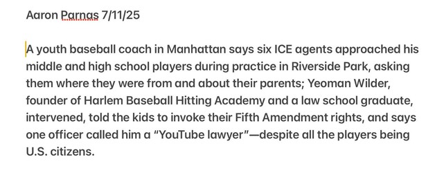 Aaron Parnas 7/11/25

A youth baseball coach in Manhattan says six ICE agents approached his
middle and high school players during practice in Riverside Park, asking
them where they were from and about their parents; Yeoman Wilder,
founder of Harlem Baseball Hitting Academy and a law school graduate,
intervened, told the kids to invoke their Fifth Amendment rights, and says
one officer called him a “YouTube lawyer"—despite all the players being
U.S. citizens.