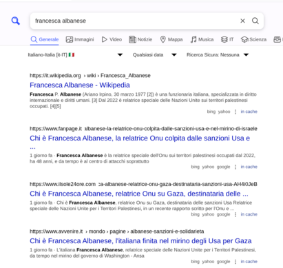 L'immagine mostra una schermata di ricerca su un motore di ricerca, con la barra di ricerca che contiene la query "francesca albanese". Sotto la barra di ricerca, ci sono diverse opzioni di ricerca come "Generale", "Immagini", "Video", "Notizie", "Mappa", "Musica", "Scienza" e "IT". La lingua selezionata è "Italiano-Italia [it-IT]" con un piccolo tricolore italiano.

I risultati di ricerca includono:

Francesca Albanese - Wikipedia: Questo link porta alla pagina di Wikipedia italiana su Francesca Albanese, descritta come una funzionaria italiana specializzata in diritto internazionale e diritti umani, relatrice delle Nazioni Unite sui territori palestinesi occupati dal 2022.

Chi è Francesca Albanese, la relatrice Onu colpita dalle sanzioni Usa e nel mirino di Israele: Questo articolo di Fanpage.it descrive Francesca Albanese come relatrice speciale dell'ONU sui territori palestinesi occupati dal 2022, con 48 anni, e coinvolta in attacchi sopratutto.

Chi è Francesca Albanese, relatrice Onu su Gaza, destinataria delle sanzioni Usa: Questo articolo di Il Sole 24 Ore descrive Francesca Albanese come relatrice speciale delle Nazioni Unite per i Territori Palestinesi, in un recente rapporto scritto per l'ONU.

Chi è Francesca Albanese, l'italiana finita nel mirino degli Usa per Gaza: Questo articolo di Avvenire.it descrive Francesca Albanese come relatrice speciale delle Nazioni Unite per i Territori Palestinesi, con il governo di Washington nel mirino.