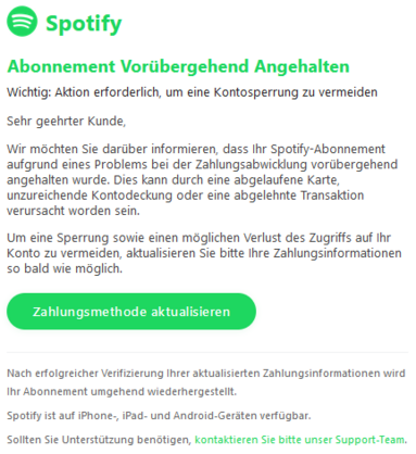 Abonnement Vorübergehend Angehalten
Wichtig: Aktion erforderlich, um eine Kontosperrung zu vermeiden

Sehr geehrter Kunde,

Wir möchten Sie darüber informieren, dass Ihr Spotify-Abonnement aufgrund eines Problems bei der Zahlungsabwicklung vorübergehend angehalten wurde. Dies kann durch eine abgelaufene Karte, unzureichende Kontodeckung oder eine abgelehnte Transaktion verursacht worden sein.

Um eine Sperrung sowie einen möglichen Verlust des Zugriffs auf Ihr Konto zu vermeiden, aktualisieren Sie bitte Ihre Zahlungsinformationen so bald wie möglich.
Zahlungsmethode aktualisieren

Nach erfolgreicher Verifizierung Ihrer aktualisierten Zahlungsinformationen wird Ihr Abonnement umgehend wiederhergestellt.

Spotify ist auf iPhone-, iPad- und Android-Geräten verfügbar.

Sollten Sie Unterstützung benötigen, kontaktieren Sie bitte unser Support-Team.