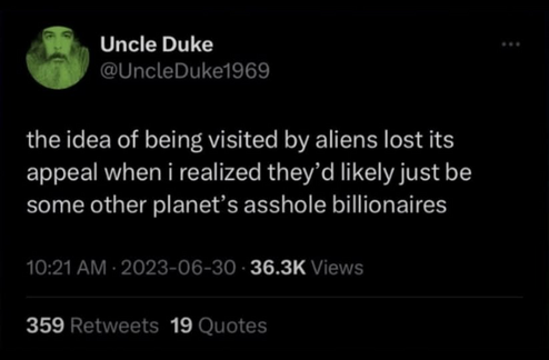 Uncle Duke
@UncleDuke1969

the idea of being visited by aliens lost its
appeal when i realized they’d likely just be
some other planet’s asshole billionaires

10:21 AM - 2023-06-30 - 36.3K Views
