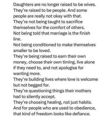 Daughters are no longer raised to be wives.
They're raised to be people. And some
people are really not okay with that.
They're not being taught to sacrifice
themselves for the comfort of others.
Not being told that marriage is the finish
line.
Not being conditioned to make themselves
smaller to be loved.
They're being raised to earn their own
money, choose their own timing, live alone
if they need to, and not apologise for
wanting more.
They're building lives where love is welcome
but not begged for.
They're questioning things their mothers
had to silently accept.
They're choosing healing, not just habits.
And for people who are used to obedience,
that kind of freedom looks like defiance.