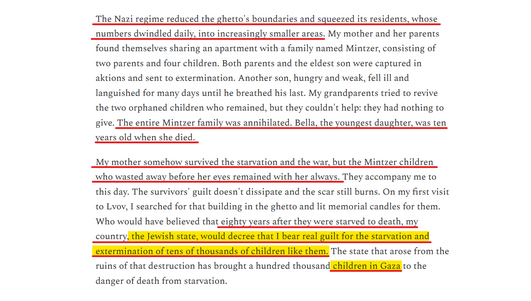 Text from article:
The Nazi regime reduced the ghetto's boundaries and squeezed its residents, whose numbers dwindled daily, into increasingly smaller areas. My mother and her parents found themselves sharing an apartment with a family named Mintzer, consisting of two parents and four children. Both parents and the eldest son were captured in aktions and sent to extermination. Another son, hungry and weak, fell ill and languished for many days until he breathed his last. My grandparents tried to revive the two orphaned children who remained, but they couldn't help: they had nothing to give. The entire Mintzer family was annihilated. Bella, the youngest daughter, was ten years old when she died.

My mother somehow survived the starvation and the war, but the Mintzer children who wasted away before her eyes remained with her always. They accompany me to this day. The survivors' guilt doesn't dissipate and the scar still burns. On my first visit to Lvov, I searched for that building in the ghetto and lit memorial candles for them. Who would have believed that eighty years after they were starved to death, my country, the Jewish state, would decree that I bear real guilt for the starvation and extermination of tens of thousands of children like them. The state that arose from the ruins of that destruction has brought a hundred thousand children in Gaza to the danger of death from starvation.