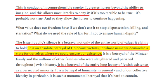 Text from article:
This is conduct of incomprehensible cruelty. It creates horror beyond the ability to imagine, and this allows most Israelis to deny it: if it's too terrible to be true - it's probably not true. And so they allow the horror to continue happening.

What value does our freedom have if we don't use it to stop dispossession, killing, and starvation? What do we need the rule of law for if not to ensure human dignity?

The Israeli public's silence is a betrayal not only of the entire world of values it claims to hold; it is an absolute betrayal of Holocaust victims, in whose name we demanded a state for ourselves where we could ensure our existence. It is a betrayal of the Mintzer family and the millions of other families who were slaughtered and perished throughout Jewish history. It is a betrayal of the entire long legacy of Jewish existence as a persecuted minority. It is a betrayal of humanity in general - and of our collective identity in particular. It is such a monumental betrayal that it's hard to contain.