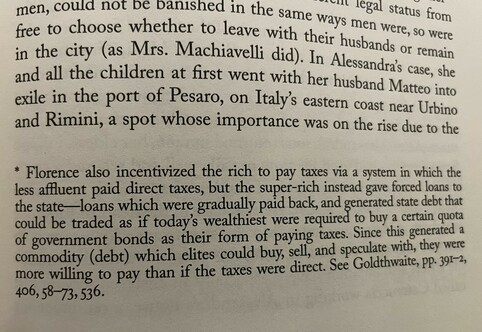 free to choose whether to leave with their husbands or remain, women, could not be banished in the same ways men were, so were in the city (as Mrs. Machiavelli did). In Alessandra's case, she and all the children at first went with her husband Matteo into exile in the port of Pesaro, on Italy's eastern coast near Urbino and Rimini, a spot whose importance was on the rise due to the
* Florence also incentivized the rich to pay taxes via a system in which the less affluent paid direct taxes, but the super-rich instead gave forced loans to the state— loans which were gradually paid back, and generated state debt that could be traded as if today's wealthiest were required to buy a certain quota of government bonds as their form of paying taxes. Since this generated a commodity (debt) which elites could buy, sell, and speculate with, they were more willing to pay than if the taxes were direct. See Goldthwait, pp. 39J-2,
406, 58-73,536.