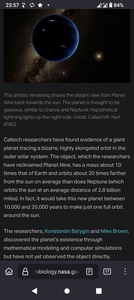 The image displays a news article from NASA's website about a hypothetical planet named Planet Nine. The article features an artistic rendering of the planet, showing it as a dark blue sphere with a glowing edge, set against a starry background. The text explains that Caltech researchers have found evidence of Planet Nine, a giant planet with a mass about 10 times that of Earth, orbiting about 20 times farther from the sun than Neptune. The planet's orbit is highly elongated, taking between 10,000 and 20,000 years to complete one full orbit around the sun. The researchers, Konstantin Batygin and Mike Brown, discovered the planet's existence through mathematical modeling and computer simulations, though they have not yet observed it directly. The article is credited to Caltech/R. Hurt (IPAC). The image also shows the time as 23:57, the battery level at 84%, and the network status as 4G.

 Ovis2-8B

🌱 Energy used: 0.842 Wh