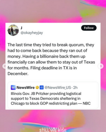 On some platform, maybe Threads, NewsWire says "Illinois Gov. JB Pritzker providing logistical support to Texas Democrats sheltering in Chicago to block GOP redistricting plan - NBC" 
Use @okayheyjay says "The last time they tried to break quorum, they had to come back because they ran out of money. Having a billionaire back them up financially can allow them to stay out of Texas for months. Filing deadline in TX is in December."