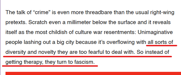 Text from article:
The talk of “crime” is even more threadbare than the usual right-wing pretexts. Scratch even a millimeter below the surface and it reveals itself as the most childish of culture war resentments: Unimaginative people lashing out a big city because it’s overflowing with all sorts of diversity and novelty they are too fearful to deal with. So instead of getting therapy, they turn to fascism.