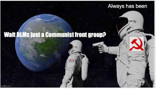 An oldie but goodie. The image is an older meme, but it checks out, that shows the two astronauts looking at earth. The first one says "Wait. BLM is just a communist front group? Then the second one says Always has been.  In hind site it would have been more accurate to say Marxist instead of communist but you get the gist.